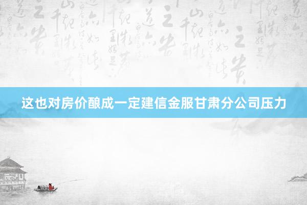 这也对房价酿成一定建信金服甘肃分公司压力