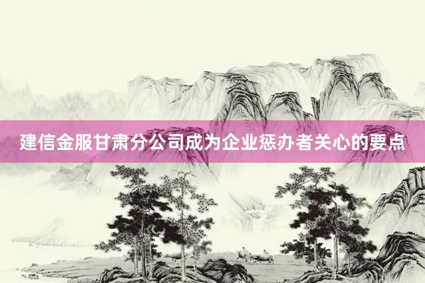建信金服甘肃分公司成为企业惩办者关心的要点