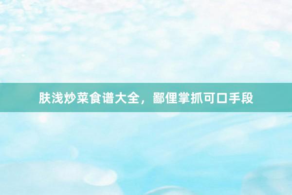 肤浅炒菜食谱大全，鄙俚掌抓可口手段